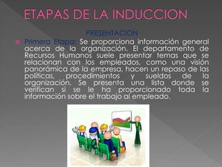 PRESENTACION
 Primera Etapa: Se proporciona información general
acerca de la organización. El departamento de
Recursos Humanos suele presentar temas que se
relacionan con los empleados, como una visión
panorámica de la empresa, hacen un repaso de las
políticas, procedimientos y sueldos de la
organización. Se presenta una lista donde se
verifican si se le ha proporcionado toda la
información sobre el trabajo al empleado.
 
