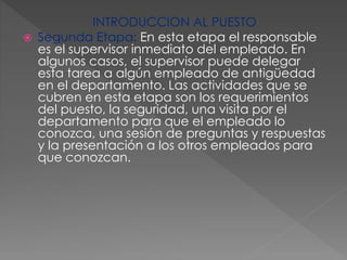 INTRODUCCION AL PUESTO
 Segunda Etapa: En esta etapa el responsable
es el supervisor inmediato del empleado. En
algunos casos, el supervisor puede delegar
esta tarea a algún empleado de antigüedad
en el departamento. Las actividades que se
cubren en esta etapa son los requerimientos
del puesto, la seguridad, una visita por el
departamento para que el empleado lo
conozca, una sesión de preguntas y respuestas
y la presentación a los otros empleados para
que conozcan.
 