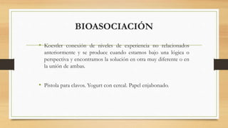 BIOASOCIACIÓN
• Koestler conexión de niveles de experiencia no relacionados
anteriormente y se produce cuando estamos bajo una lógica o
perspectiva y encontramos la solución en otra muy diferente o en
la unión de ambas.
• Pistola para clavos. Yogurt con cereal. Papel enjabonado.
 