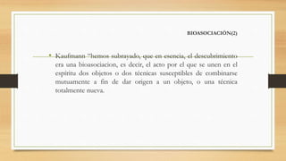 BIOASOCIACIÓN(2)
• Kaufmann “hemos subrayado, que en esencia, el descubrimiento
era una bioasociacion, es decir, el acto por el que se unen en el
espíritu dos objetos o dos técnicas susceptibles de combinarse
mutuamente a fin de dar origen a un objeto, o una técnica
totalmente nueva.
 