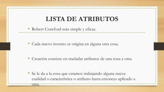 LISTA DE ATRIBUTOS
• Robert Crawford más simple y eficaz.
• Cada nuevo invento se origina en alguna otra cosa.
• Creación consiste en trasladar atributos de una cosa a otra.
• Se le da a la cosa que estamos trabajando alguna nueva
cualidad o característica o atributo hasta entonces aplicado a
otra.
 