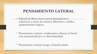 PENSAMIENTO LATERAL
• Edward de Bono busca nuevas percepciones y
soluciones a través de caminos diferentes o medios
aparentemente ilógicos.
• Pensamiento vertical o tradicional es directo, el lateral
está caracterizado por su discontinuidad.
• Pensamiento vertical escoge, el lateral cambia.
 