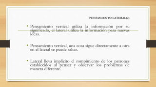 PENSAMIENTO LATERAL(2)
• Pensamiento vertical utiliza la información por su
significado, el lateral utiliza la información para nuevas
ideas.
• Pensamiento vertical, una cosa sigue directamente a otra
en el lateral se puede saltar.
• Lateral lleva implícito el rompimiento de los patrones
establecidos al pensar y observar los problemas de
manera diferente.
 