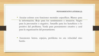 PENSAMIENTO LATERAL(3)
• Asociar colores con funciones mentales específicas. Blanco para
la información. Rojo para los sentimientos e intuición. Negro
para la prevención o negativo. Amarillo para los beneficios o lo
positivo del problema. Verde para pensamiento creativo y azul
para la organización del pensamiento.
• Ascensores lentos. espejos, problema no era velocidad sino
hastío.
 