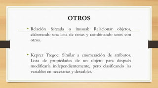 OTROS
• Relación forzada o inusual: Relacionar objetos,
elaborando una lista de cosas y combinando unos con
otros.
• Keprer Tregoe: Similar a enumeración de atributos.
Lista de propiedades de un objeto para después
modificarla independientemente, pero clasificando las
variables en necesarias y deseables.
 