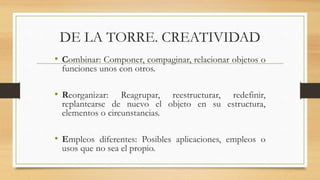 DE LA TORRE. CREATIVIDAD
• Combinar: Componer, compaginar, relacionar objetos o
funciones unos con otros.
• Reorganizar: Reagrupar, reestructurar, redefinir,
replantearse de nuevo el objeto en su estructura,
elementos o circunstancias.
• Empleos diferentes: Posibles aplicaciones, empleos o
usos que no sea el propio.
 
