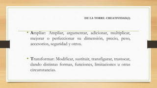 DE LA TORRE. CREATIVIDAD(2)
• Ampliar: Ampliar, argumentar, adicionar, multiplicar,
mejorar o perfeccionar su dimensión, precio, peso,
accesorios, seguridad y otros.
• Transformar: Modificar, sustituir, transfigurar, trastocar,
dando distintas formas, funciones, limitaciones u otras
circunstancias.
 