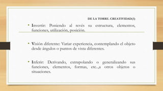 DE LA TORRE. CREATIVIDAD(3)
• Invertir: Poniendo al revés su estructura, elementos,
funciones, utilización, posición.
• Visión diferente: Variar experiencia, contemplando el objeto
desde ángulos o puntos de vista diferentes.
• Inferir: Derivando, extrapolando o generalizando sus
funciones, elementos, formas, etc..,a otros objetos o
situaciones.
 