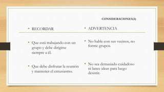 CONSIDERACIONES(4)
• RECORDAR
• Que está trabajando con un
grupo y debe dirigirse
siempre a él.
• Que debe disfrutar la reunión
y mantener el entusiasmo.
• ADVERTENCIA
• No hable con sus vecinos, no
forme grupos.
• No sea demasiado cuidadoso
ni lance ideas para luego
desistir.
 
