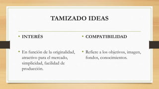 TAMIZADO IDEAS
• INTERÉS
• En función de la originalidad,
atractivo para el mercado,
simplicidad, facilidad de
producción.
• COMPATIBILIDAD
• Refiere a los objetivos, imagen,
fondos, conocimientos.
 