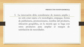 PRODUCTOS INNOVADORES(2)
3. La innovación debe considerarse de manera amplia y
no solo estar sujeta a lo tecnológico, empaque, forma
de publicitarse, promocionarse, nombre del producto,
ubicación geográfica, en la mezcla que se haga con
otros productos para ampliar el margen de
satisfacción de necesidades.
 
