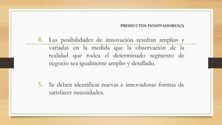 PRODUCTOS INNOVADORES(3)
4. Las posibilidades de innovación resultan amplias y
variadas en la medida que la observación de la
realidad que rodea el determinado segmento de
negocio sea igualmente amplio y detallado.
5. Se deben identificar nuevas e innovadoras formas de
satisfacer necesidades.
 