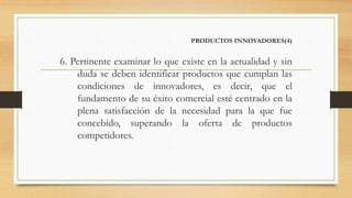 PRODUCTOS INNOVADORES(4)
6. Pertinente examinar lo que existe en la actualidad y sin
duda se deben identificar productos que cumplan las
condiciones de innovadores, es decir, que el
fundamento de su éxito comercial esté centrado en la
plena satisfacción de la necesidad para la que fue
concebido, superando la oferta de productos
competidores.
 