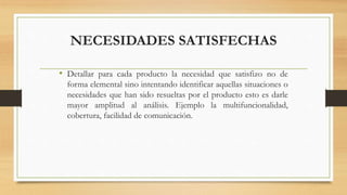 NECESIDADES SATISFECHAS
• Detallar para cada producto la necesidad que satisfizo no de
forma elemental sino intentando identificar aquellas situaciones o
necesidades que han sido resueltas por el producto esto es darle
mayor amplitud al análisis. Ejemplo la multifuncionalidad,
cobertura, facilidad de comunicación.
 