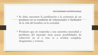 NECESIDADES SATISFECHAS(2)
• Se debe encontrar la justificación a la existencia de un
producto en su condición de solucionador o facilitador
de la vida del hombre en la sociedad.
• Producto que no responda a una autentica necesidad o
problema del mercado tiene pocas posibilidades de
sobrevivir en él o ésta va a resultar compleja,
desgastante, y costosa.
 
