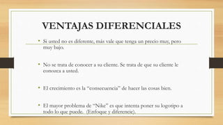 VENTAJAS DIFERENCIALES
• Si usted no es diferente, más vale que tenga un precio muy, pero
muy bajo.
• No se trata de conocer a su cliente. Se trata de que su cliente le
conozca a usted.
• El crecimiento es la “consecuencia” de hacer las cosas bien.
• El mayor problema de “Nike” es que intenta poner su logotipo a
todo lo que puede. (Enfoque y diferencie).
 