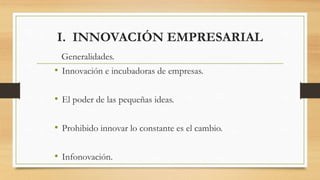 I. INNOVACIÓN EMPRESARIAL
Generalidades.
• Innovación e incubadoras de empresas.
• El poder de las pequeñas ideas.
• Prohibido innovar lo constante es el cambio.
• Infonovación.
 