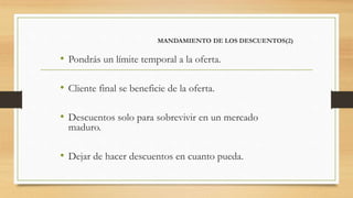 MANDAMIENTO DE LOS DESCUENTOS(2)
• Pondrás un límite temporal a la oferta.
• Cliente final se beneficie de la oferta.
• Descuentos solo para sobrevivir en un mercado
maduro.
• Dejar de hacer descuentos en cuanto pueda.
 