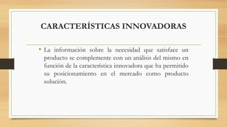 CARACTERÍSTICAS INNOVADORAS
• La información sobre la necesidad que satisface un
producto se complemente con un análisis del mismo en
función de la característica innovadora que ha permitido
su posicionamiento en el mercado como producto
solución.
 