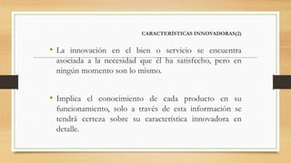 CARACTERÍSTICAS INNOVADORAS(2)
• La innovación en el bien o servicio se encuentra
asociada a la necesidad que él ha satisfecho, pero en
ningún momento son lo mismo.
• Implica el conocimiento de cada producto en su
funcionamiento, solo a través de esta información se
tendrá certeza sobre su característica innovadora en
detalle.
 