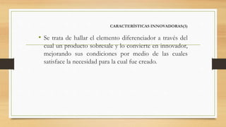 CARACTERÍSTICAS INNOVADORAS(3)
• Se trata de hallar el elemento diferenciador a través del
cual un producto sobresale y lo convierte en innovador,
mejorando sus condiciones por medio de las cuales
satisface la necesidad para la cual fue creado.
 