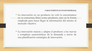 CARACTERÍSTICAS INNOVADORAS(4)
• La innovación en un producto no solo la encontramos
en su estructura física como producto, sino en la forma
empleada para hacer llegar la información del mismo al
mercado objetivo.
• La innovación mejora y adapta el producto a las nuevas
y complejas características de la demanda a través de
una planificación estratégica de innovación.
 