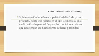 CARACTERÍSTICAS INNOVADORAS(5)
• Si la innovación ha sido en la publicidad diseñada para el
producto, habrá que hallarla en el tipo de mensaje, en el
medio utilizado para tal fin y en las condiciones mismas
que caracterizan esa nueva forma de hacer publicidad.
 