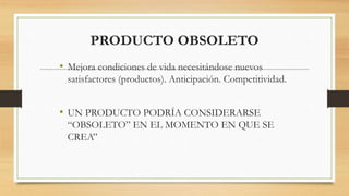 PRODUCTO OBSOLETO
• Mejora condiciones de vida necesitándose nuevos
satisfactores (productos). Anticipación. Competitividad.
• UN PRODUCTO PODRÍA CONSIDERARSE
“OBSOLETO” EN EL MOMENTO EN QUE SE
CREA”
 