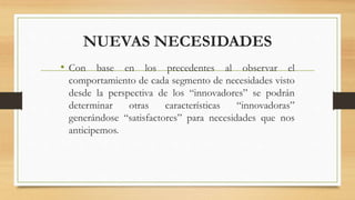 NUEVAS NECESIDADES
• Con base en los precedentes al observar el
comportamiento de cada segmento de necesidades visto
desde la perspectiva de los “innovadores” se podrán
determinar otras características “innovadoras”
generándose “satisfactores” para necesidades que nos
anticipemos.
 