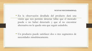 NUEVAS NECESIDADES(2)
• En la observación detallada del producto dará una
visión que nos permite detectar fallas que el mercado
pueda o no haber detectado y que al no encontrar
alternativa no le queda otra que seguir usándolo.
• Un producto puede satisfacer dos o tres segmentos de
necesidades simultáneamente.
 