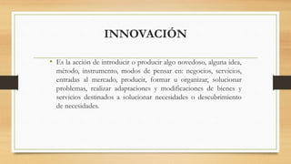 INNOVACIÓN
• Es la acción de introducir o producir algo novedoso, alguna idea,
método, instrumento, modos de pensar en: negocios, servicios,
entradas al mercado, producir, formar u organizar, solucionar
problemas, realizar adaptaciones y modificaciones de bienes y
servicios destinados a solucionar necesidades o descubrimiento
de necesidades.
 