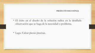 PRODUCTO SOLUCIÓN(2)
• El éxito en el diseño de la solución radica en la detallada
observación que se haga de la necesidad o problema.
• Lego. Calzar piezas precisas.
 