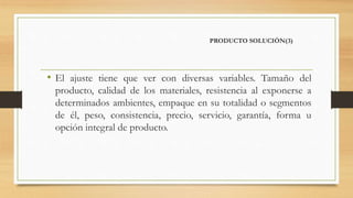 PRODUCTO SOLUCIÓN(3)
• El ajuste tiene que ver con diversas variables. Tamaño del
producto, calidad de los materiales, resistencia al exponerse a
determinados ambientes, empaque en su totalidad o segmentos
de él, peso, consistencia, precio, servicio, garantía, forma u
opción integral de producto.
 