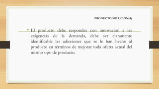 PRODUCTO SOLUCIÓN(4)
• El producto debe responder con innovación a las
exigencias de la demanda, debe ser claramente
identificable las adicciones que se le han hecho al
producto en términos de mejorar toda oferta actual del
mismo tipo de producto.
 