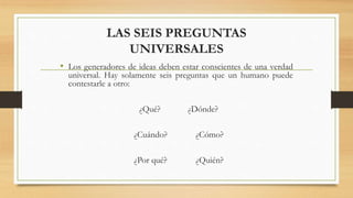 LAS SEIS PREGUNTAS
UNIVERSALES
• Los generadores de ideas deben estar conscientes de una verdad
universal. Hay solamente seis preguntas que un humano puede
contestarle a otro:
¿Qué? ¿Dónde?
¿Cuándo? ¿Cómo?
¿Por qué? ¿Quién?
 