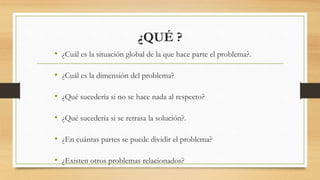 ¿QUÉ ?
• ¿Cuál es la situación global de la que hace parte el problema?.
• ¿Cuál es la dimensión del problema?
• ¿Qué sucedería si no se hace nada al respecto?
• ¿Qué sucedería si se retrasa la solución?.
• ¿En cuántas partes se puede dividir el problema?
• ¿Existen otros problemas relacionados?
 