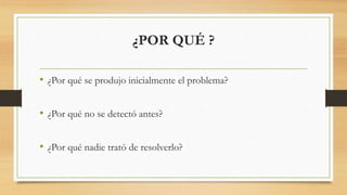 ¿POR QUÉ ?
• ¿Por qué se produjo inicialmente el problema?
• ¿Por qué no se detectó antes?
• ¿Por qué nadie trató de resolverlo?
 