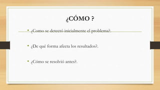 ¿CÓMO ?
• ¿Como se detectó inicialmente el problema?.
• ¿De qué forma afecta los resultados?.
• ¿Cómo se resolvió antes?.
 