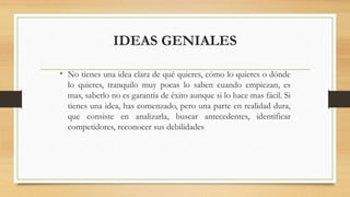 IDEAS GENIALES
• No tienes una idea clara de qué quieres, cómo lo quieres o dónde
lo quieres, tranquilo muy pocas lo saben cuando empiezan, es
mas, saberlo no es garantía de éxito aunque si lo hace mas fácil. Si
tienes una idea, has comenzado, pero una parte en realidad dura,
que consiste en analizarla, buscar antecedentes, identificar
competidores, reconocer sus debilidades
 
