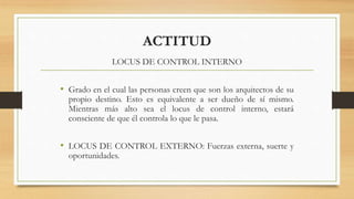 ACTITUD
LOCUS DE CONTROL INTERNO
• Grado en el cual las personas creen que son los arquitectos de su
propio destino. Esto es equivalente a ser dueño de sí mismo.
Mientras más alto sea el locus de control interno, estará
consciente de que él controla lo que le pasa.
• LOCUS DE CONTROL EXTERNO: Fuerzas externa, suerte y
oportunidades.
 