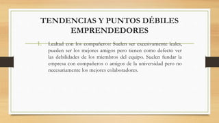 TENDENCIAS Y PUNTOS DÉBILES
EMPRENDEDORES
1. Lealtad con los compañeros: Suelen ser excesivamente leales,
pueden ser los mejores amigos pero tienen como defecto ver
las debilidades de los miembros del equipo. Suelen fundar la
empresa con compañeros o amigos de la universidad pero no
necesariamente los mejores colaboradores.
 