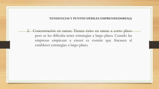 TENDENCIAS Y PUNTOS DÉBILES EMPRENDEDORES(2)
2. Concentración en tareas: Tienen éxito en tareas a corto plazo
pero se les dificulta tener estrategias a largo plazo. Cuando las
empresas empiezan a crecer es común que fracasen al
establecer estrategias a largo plazo.
 