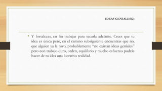 IDEAS GENIALES(2)
• Y fortalezas, en fin trabajar para sacarla adelante. Crees que tu
idea es única pero, en el camino subsiguiente encuentras que no,
que alguien ya la tuvo, probablemente “no existan ideas geniales”
pero con trabajo duro, orden, equilibrio y mucho esfuerzo podrás
hacer de tu idea una lucrativa realidad.
 