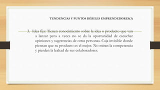 TENDENCIAS Y PUNTOS DÉBILES EMPRENDEDORES(3)
3. Idea fija: Tienen conocimiento sobre la idea o producto que van
a lanzar pero a veces no se da la oportunidad de escuchar
opiniones y sugerencias de otras personas. Caja invisible donde
piensan que su producto es el mejor. No miran la competencia
y pierden la lealtad de sus colaboradores.
 