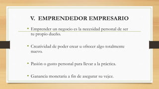 V. EMPRENDEDOR EMPRESARIO
• Emprender un negocio es la necesidad personal de ser
tu propio dueño.
• Creatividad de poder crear u ofrecer algo totalmente
nuevo.
• Pasión o gusto personal para llevar a la práctica.
• Ganancia monetaria a fin de asegurar su vejez.
 