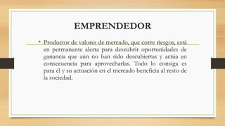 EMPRENDEDOR
• Productor de valores de mercado, que corre riesgos, está
en permanente alerta para descubrir oportunidades de
ganancia que aún no han sido descubiertas y actúa en
consecuencia para aprovecharlas. Todo lo consiga es
para él y su actuación en el mercado beneficia al resto de
la sociedad.
 