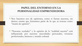 PAPEL DEL ENTORNO EN LA
PERSONALIDAD EMPRENDEDORA
• Nos hacemos eco de opiniones, como si fueran nuestras, sin
darnos cuenta que formamos parte de lo que se conoce como
“matriz de opinión”.
• “Nuestras verdades” y la opinión de la “realidad nuestra” está
influenciada por nuestras necesidades personales, vivencias
profesionales, intereses y mundo cultural.
 