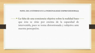 PAPEL DEL ENTORNO EN LA PERSONALIDAD EMPRENDEDORA(2)
• La falta de una conciencia objetiva sobre la realidad hace
que ésta se sitúe por encima de la capacidad de
intervenirla, pues se torna distorsionada y subjetiva ante
nuestra percepción.
 