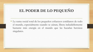 EL PODER DE LO PEQUEÑO
• La suma social total de los pequeños esfuerzos cotidianos de todo
el mundo, especialmente cuando se aúnan, libera indudablemente
bastante más energía en el mundo que las hazañas heroicas
singulares.
 