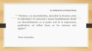 EL PODER DE LO PEQUEÑO(2)
• “Abrimos a la incertidumbre, descubrir la frontera entre
lo individual y lo universal y actuar humildemente desde
ese descubrimiento es el poder real de la impotencia,
pudiéndose así influir hasta en los sistemas más
rígidos”.
Artes marciales.
 